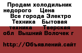Продам холодильник недорого. › Цена ­ 15 000 - Все города Электро-Техника » Бытовая техника   . Тверская обл.,Вышний Волочек г.